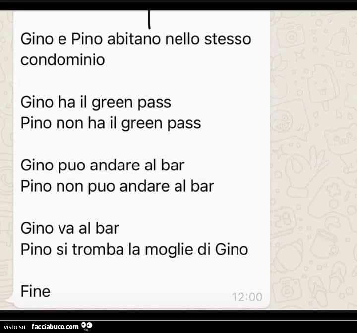 Gino e pino abitano nello stesso condominio gino ha il green pass pino non ha il green pass gino puo andare al bar pino non puo andare al bar gino va al bar pino si tromba la moglie di gino fine