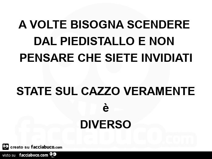 A volte bisogna scendere dal piedistallo e non pensare che siete invidiati state sul cazzo veramente è diverso