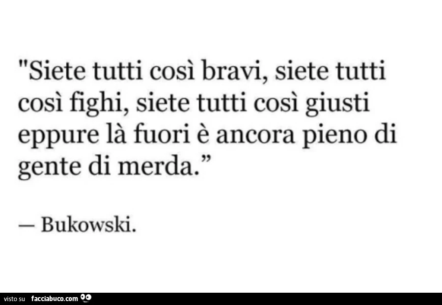 Siete tutti così bravi, siete tutti così fighi, siete tutti così giusti eppure là fuori è ancora pieno di gente di merda. Bukowski