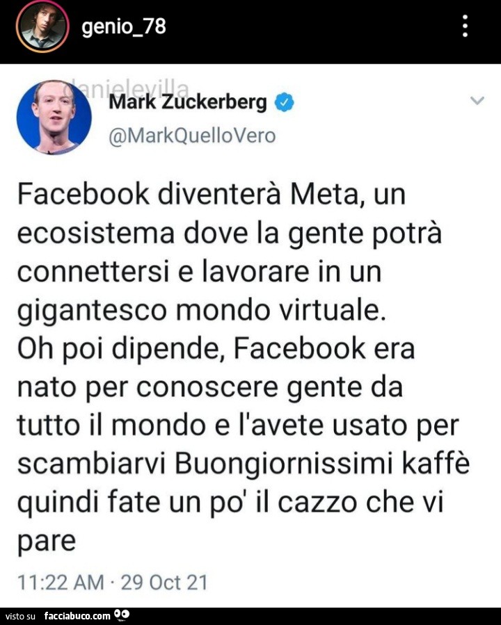 Mark zuckerberg: facebook diventerà meta, un ecosistema dove la gente potrà connettersi e lavorare in un gigantesco mondo virtuale. Oh poi dipende, facebook era nato per conoscere gente da tutto il mondo e l'avete usato per scambiarvi buongiornissimi