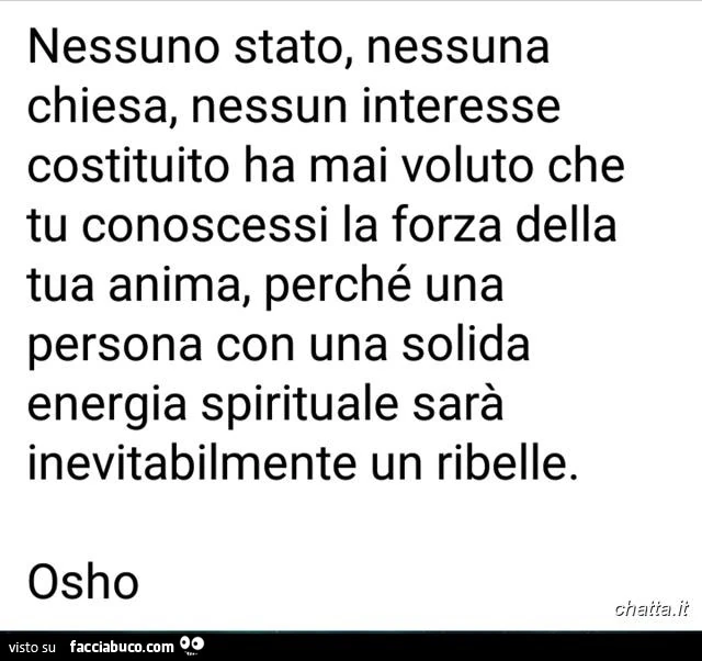 Nessuno stato, nessuna chiesa, nessun interesse costituito ha mai voluto che tu conoscessi la forza della tua anima, perché una persona con una solida energia spirituale sarà inevitabilmente un ribelle. Osho