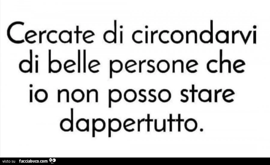 Cercate di circondarvi di belle persone che io non posso stare dappertutto