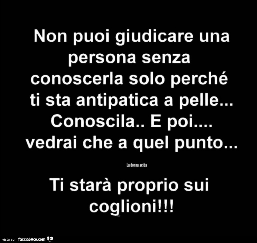 Non puoi giudicare una persona senza conoscerla solo perché ti sta antipatica a pelle… conoscila. E poi vedrai che a quel punto… ti starà proprio sui coglioni