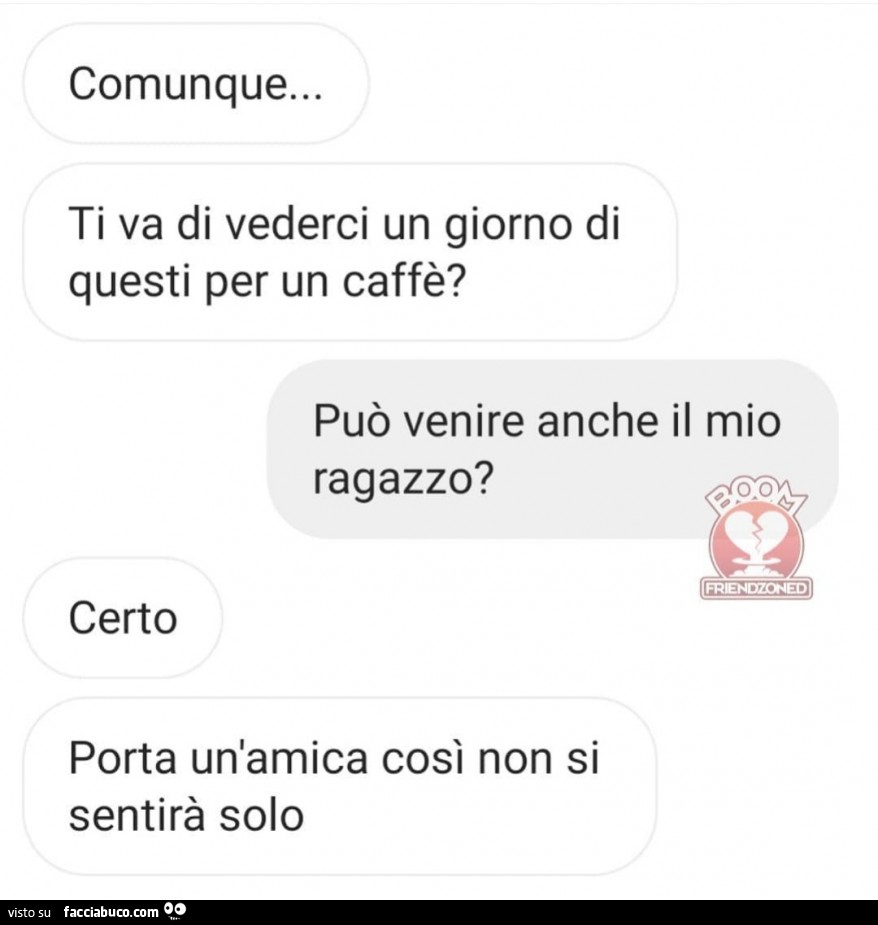 Comunque… ti va di vederci un giorno di questi per un caffè? Può venire anche il mio ragazzo? Certo porta un'amica così non si sentirà solo