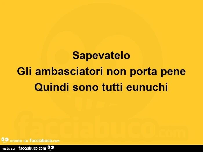 Sapevatelo: gli ambasciatori non porta pene quindi sono tutti eunuchi 