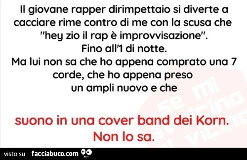 Il giovane rapper dirimpettaio si diverte a cacciare rime contro di me con la scusa che hey zio il rap รจ improvvisazione. Fino all'1 di notte. Ma lui non sa che ho appena comprato una 7 corde, che ho appena preso un ampli nuovo e che suono in una cov