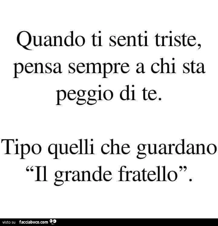 Quando ti senti triste, pensa sempre a chi sta peggio di te. Tipo quelli che guardano il grande fratello