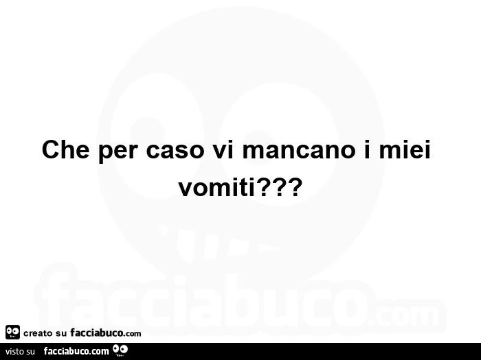 Che per caso vi mancano i miei vomiti?  