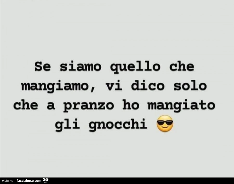 Se siamo quello che mangiamo, vi dico solo che a pranzo ho mangiato gli gnocchi