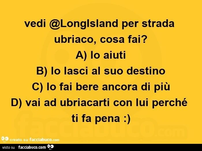 Vedi @longisland per strada ubriaco, cosa fai? A) lo aiuti  b) lo lasci al suo destino  c) lo fai bere ancora di più d) vai ad ubriacarti con lui perché ti fa pena: )