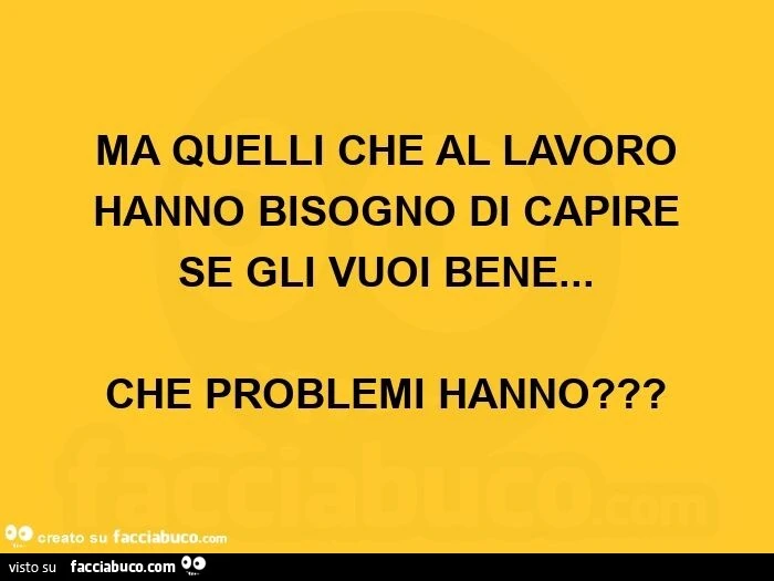 Ma quelli che al lavoro hanno bisogno di capire se gli vuoi bene&hellip;   che problemi hanno?  