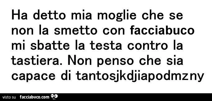 Ha detto mia moglie che se non la smetto con facciabuco mi sbatte la testa contro la tastiera. Non penso che sia capace di tantosjkdjiapodmzny