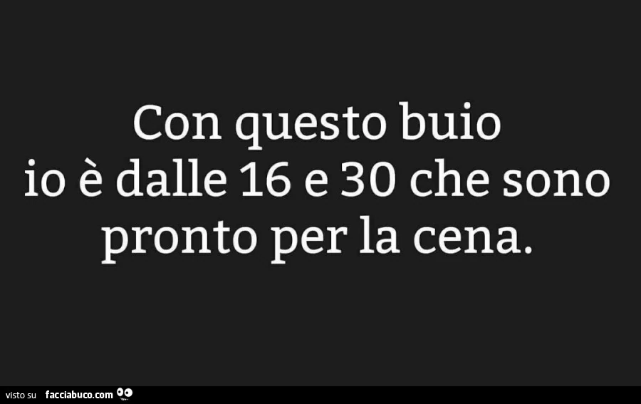 Con questo buio io è dalle 16 e 30 che sono pronto per la cena