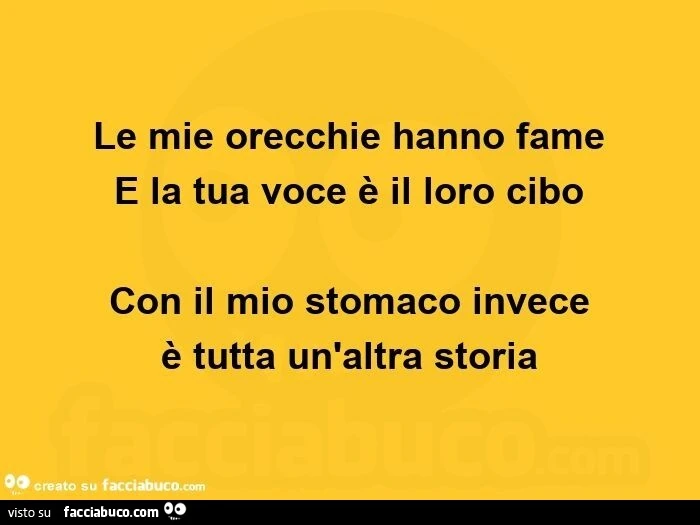 Le mie orecchie hanno fame  e la tua voce è il loro cibo con il mio stomaco invece  è tutta un'altra storia 