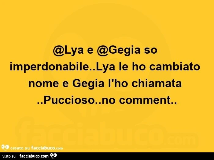 Lya e @gegia so imperdonabile. Lya le ho cambiato nome e gegia l'ho chiamata. Puccioso. No comment
