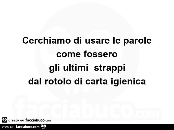 Cerchiamo di usare le parole come fossero gli ultimi strappi dal rotolo di carta igienica
