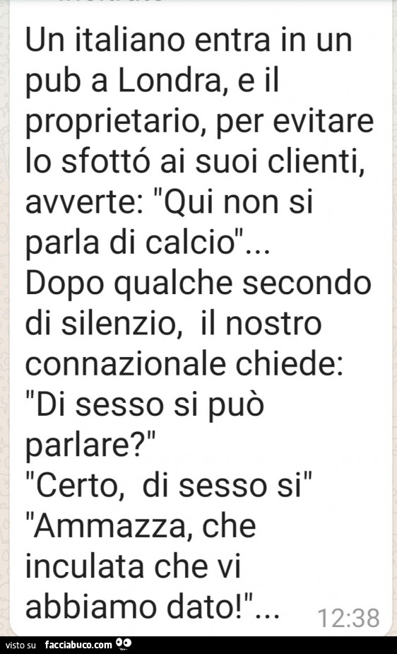 Un italiano entra in un pub a londra, e il proprietario, per evitare lo sfotto ai suoi clienti, avverte: qui non si parla di calcio… dopo qualche secondo di silenzio, il nostro connazionale chiede: di sesso si può parlare? Certo, di sesso si ammazz
