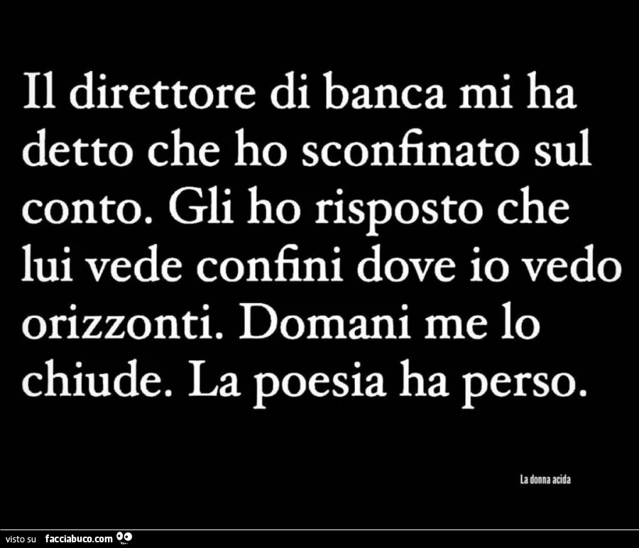 Il direttore di banca mi ha detto che ho sconfinato sul conto. Gli ho risposto che lui vede confini dove io vedo orizzonti. Domani me lo chiude. La poesia ha perso