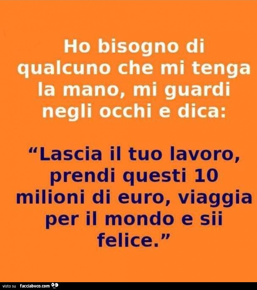Ho bisogno di qualcuno che mi tenga la mano, mi guardi negli occhi e dica: lascia il tuo lavoro, prendi questi io milioni di euro, viaggia per il mondo e sii felice