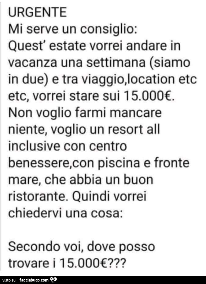 Urgente mi serve un consiglio: quest' estate vorrei andare in vacanza una settimana siamo in due e tra viaggio, location etc etc, vorrei stare sui 15.000€. Non voglio farmi mancare niente, voglio un resort all inclusive con centro benessere