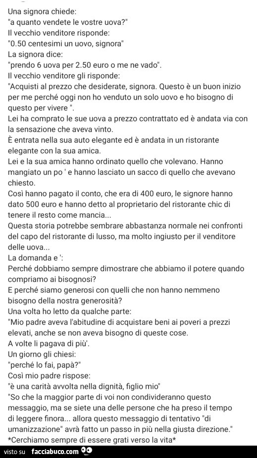 Una signora chiede: a quanto vendete le vostre uova? Il vecchio venditore risponde: 50 centesimi un uovo, signora la signora dice: prendo 6 uova per 2.50 euro o me ne vado. Il vecchio venditore gli risponde: acquisti al prezzo che desiderate, signora