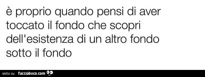 È proprio quando pensi di aver toccato il fondo che scopri dell'esistenza di un altro fondo sotto il fondo
