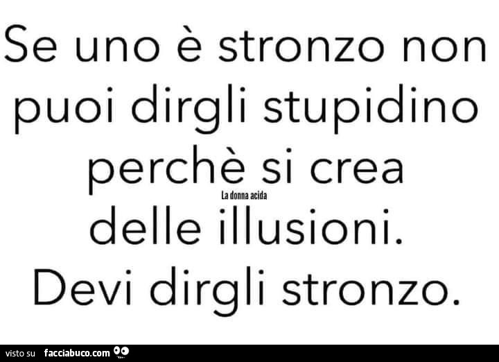 Se uno è stronzo non puoi dirgli stupidino perchè si crea delle illusioni. Devi dirgli stronzo