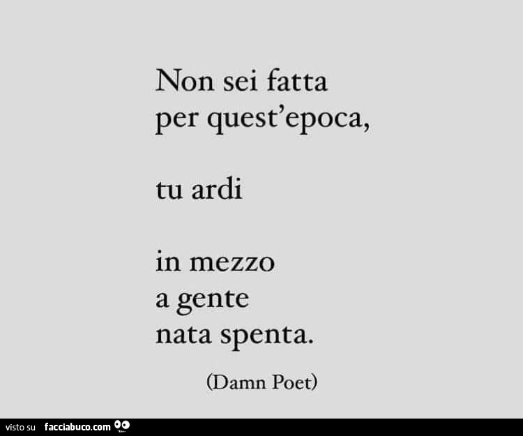 Non sei fatta per quest'epoca, tu ardi in mezzo a gente nata spenta