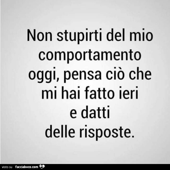 Non stupirti del mio comportamento oggi, pensa ciò che mi hai fatto ieri e datti delle risposte