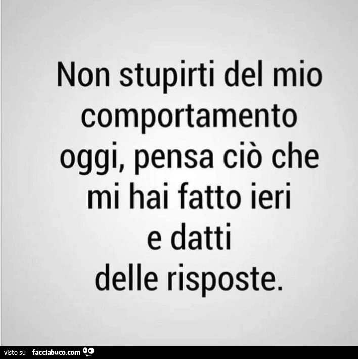 Non stupirti del mio comportamento oggi, pensa ciò che mi hai fatto ieri e datti delle risposte