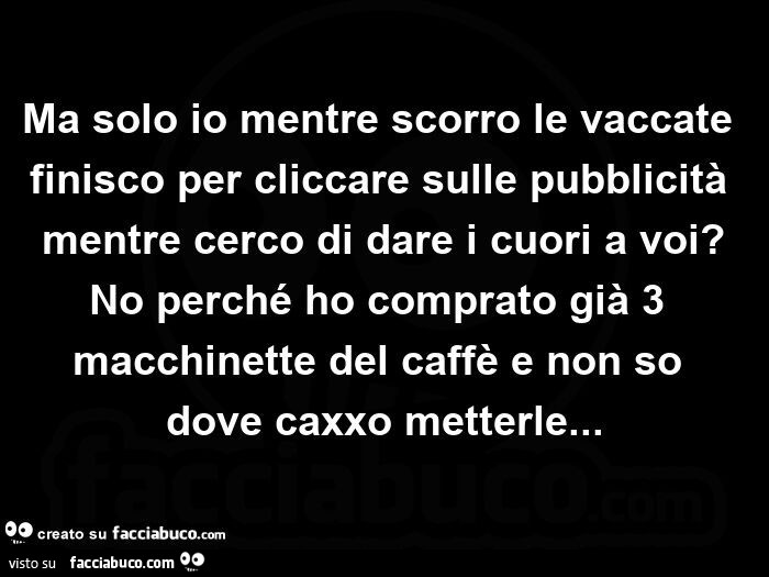 Ma solo io mentre scorro le vaccate finisco per cliccare sulle pubblicità mentre cerco di dare i cuori a voi? No perché ho comprato già 3 macchinette del caffè e non so dove caxxo metterle