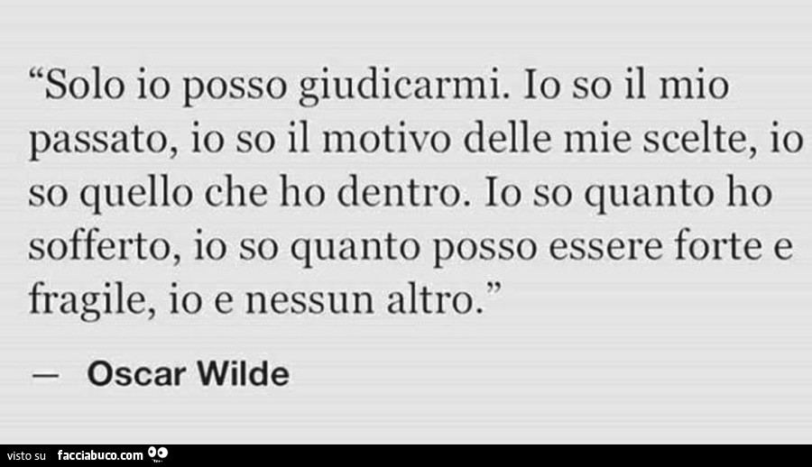 Solo Io posso giudicarmi. Io so il mio passato, Io so il motivo delle mie scelte, Io so quello che ho dentro. Io so quanto ho sofferto, Io so quanto posso essere forte e fragile. Io e nessun altro. Oscar wilde