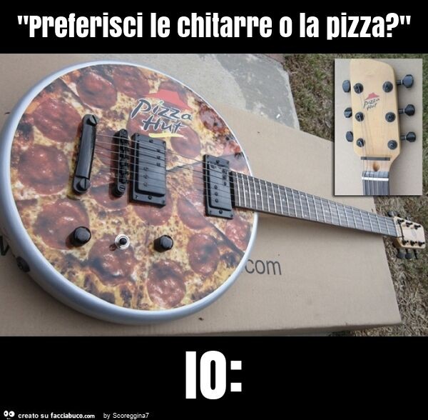 "preferisci le chitarre o la pizza? " Io