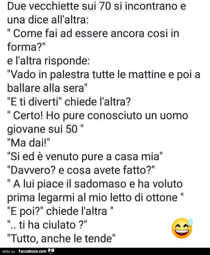 Due vecchiette sui 70 si incontrano e una dice all'altra: come fai ad essere ancora cosi in forma?