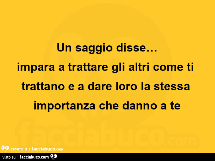 Un saggio disse… impara a trattare gli altri come ti trattano e a dare loro la stessa importanza che danno a te