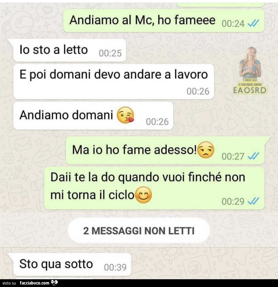Andiamo al mc, ho fameee. Io sto a letto e poi domani devo andare a lavoro. Andiamo domani. Ma io ho fame adesso! Daii te la do quando vuoi finché non mi torna il ciclo. Sto qua sotto