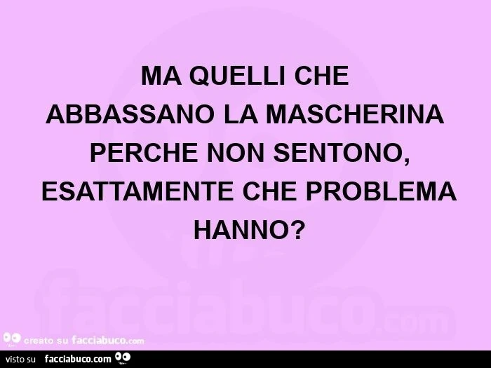 Ma quelli che abbassano la mascherina perché non sentono, esattamente che problema hanno?