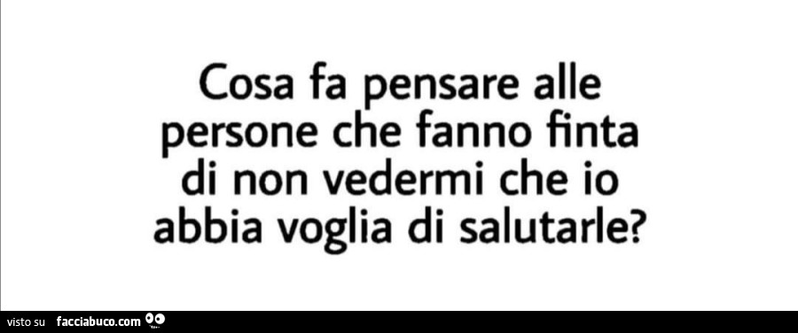 Cosa fa pensare alle persone che fanno finta di non vedermi che io abbia voglia di salutarle?