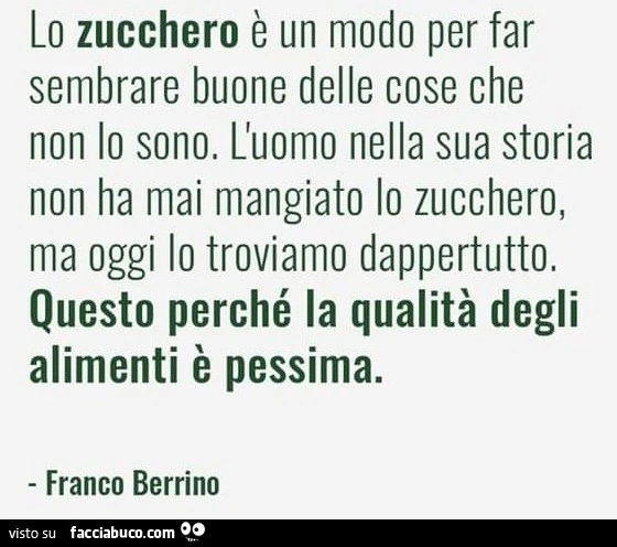 Lo zucchero è un modo per far sembrare buone delle cose che non lo sono. L'uomo nella sua storia non ha mai mangiato lo zucchero, ma oggi lo troviamo dappertutto. Questo perché la qualità degli alimenti è pessima. Franco berrino