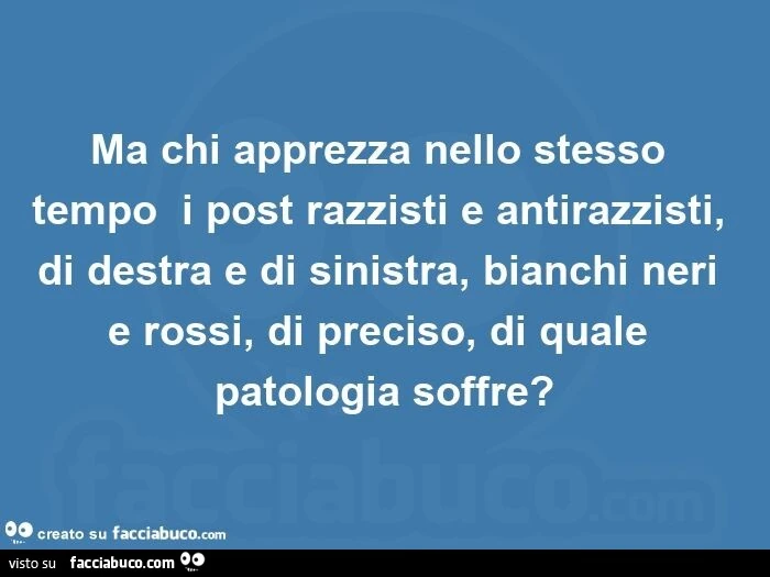 Ma chi apprezza nello stesso tempo  i post razzisti e antirazzisti, di destra e di sinistra, bianchi neri e rossi, di preciso, di quale patologia soffre?