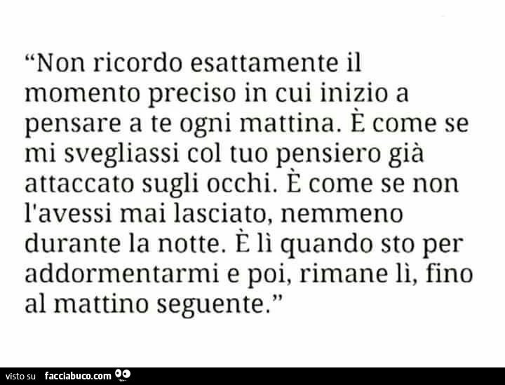 Non ricordo esattamente il momento preciso in cui inizio a pensare a te ogni mattina. È Come se mi svegliassi col tuo pensiero già attaccato sugli occhi. È Come se non l'avessi mai lasciato, nemmeno durante la notte
