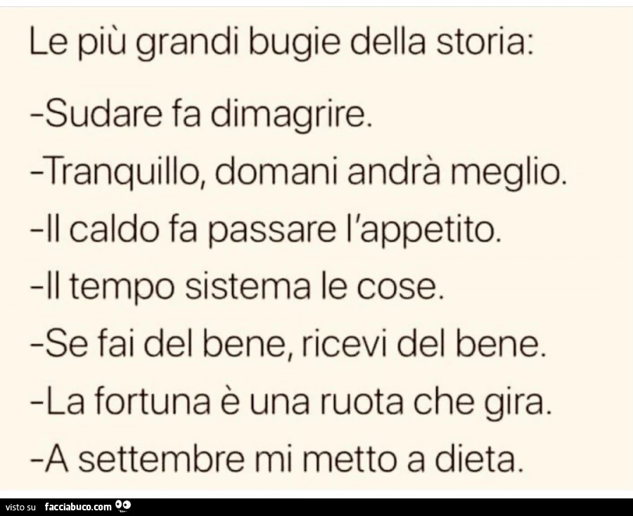 Le più grandi bugie della storia: sudare fa dimagrire. Tranquillo, domani andrà meglio. Il caldo fa passare l'appetito. Il tempo sistema le cose. Se fai del bene, ricevi del bene. La fortuna è una ruota che gira. A settembre mi metto a dieta