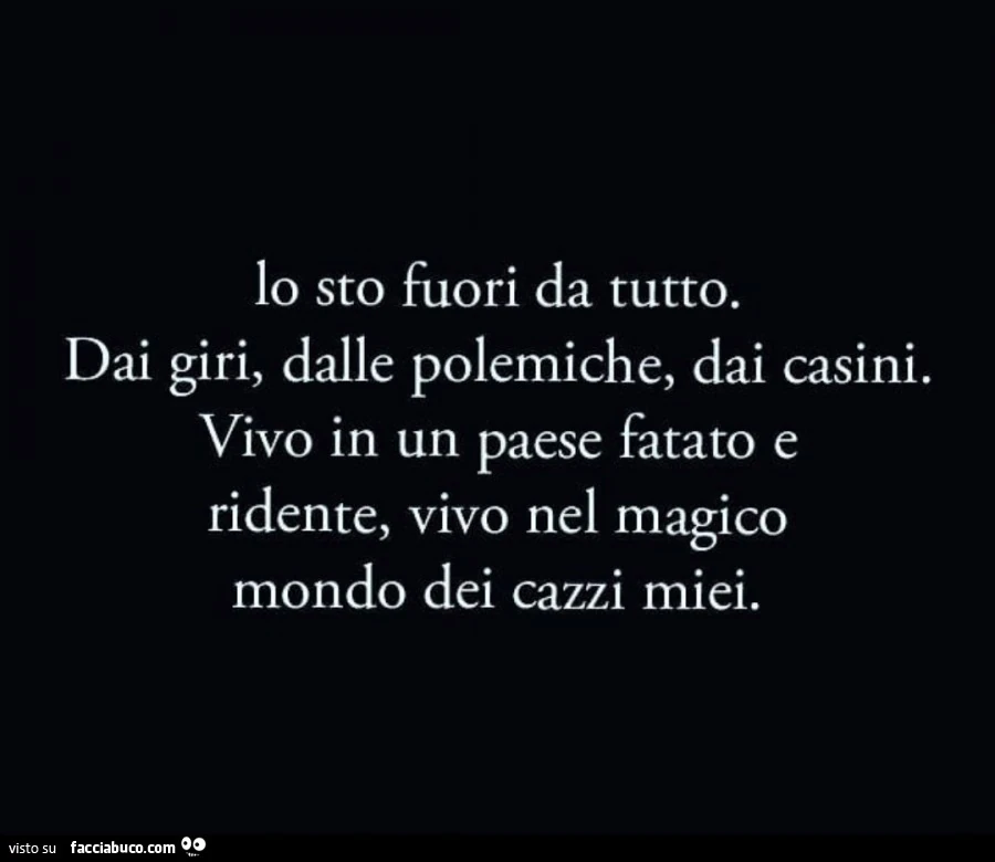 Lo sto fuori da tutto. Dai giri, dalle polemiche, dai casini. Vivo in un paese fatato e ridente, vivo nel magico mondo dei cazzi miei