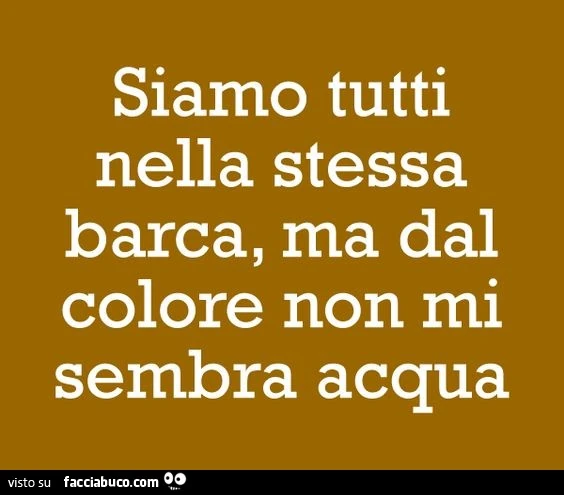 Siamo tutti nella stessa barca, ma dal colore non mi sembra acqua