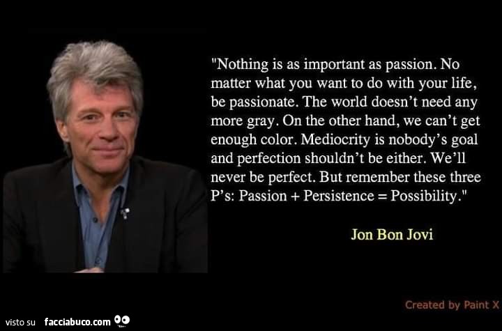Nothing is as important as passion. No matter what you want to do with your life, be passionate. The world doesn't need any more gray. On the other hand, we can't get enough color. Mediocrity is nobody's goal and perfection