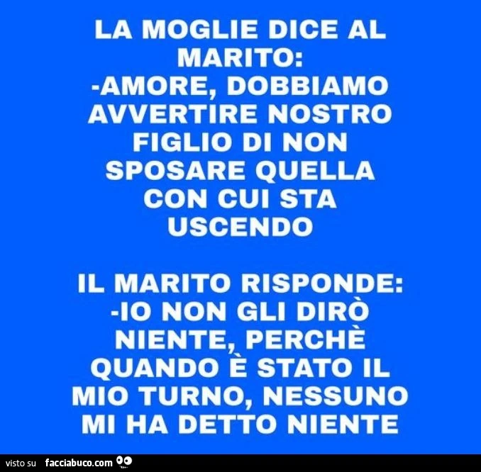 La moglie dice al marito: amore, dobbiamo avvertire nostro figlio di non sposare quella con cui sta uscendo. Il marito risponde: io non gli dirò niente, perché quando è stato il mio turno, nessuno mi ha detto niente