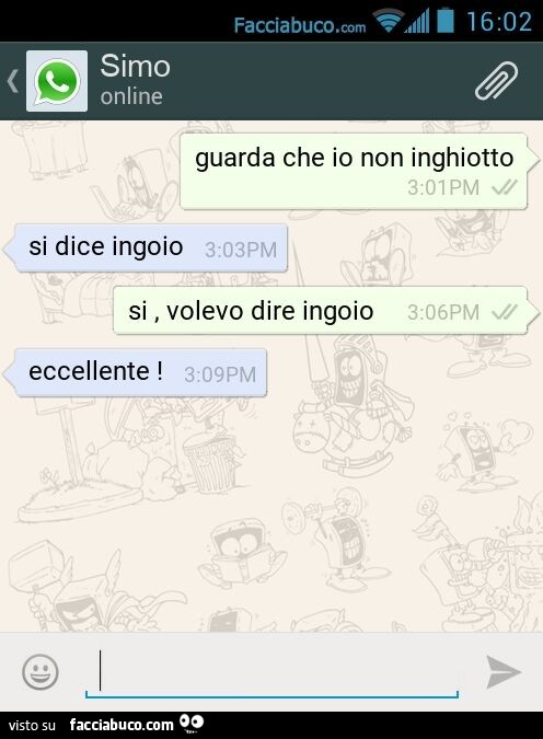 Guarda che io non inghiotto. Si dice ingoio. Si, volevo dire ingoio. Eccellente