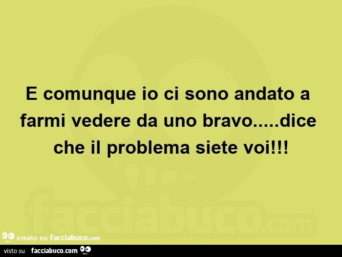 E comunque io ci sono andato a farmi vedere da uno bravo&hellip; dice che il problema siete voi