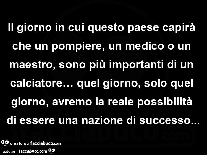 Il giorno in cui questo paese capirà che un pompiere, un medico o un maestro, sono più importanti di un calciatore&hellip; quel giorno, solo quel giorno, avremo la reale possibilità di essere una nazione di successo