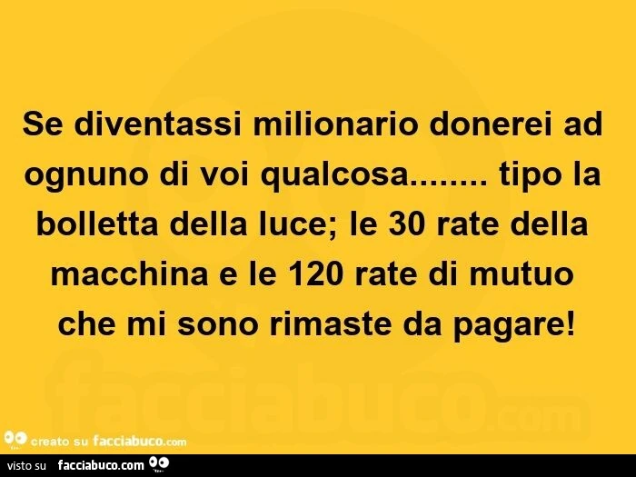 Se diventassi milionario donerei ad ognuno di voi qualcosa… tipo la bolletta della luce; le 30 rate della macchina e le 120 rate di mutuo che mi sono rimaste da pagare